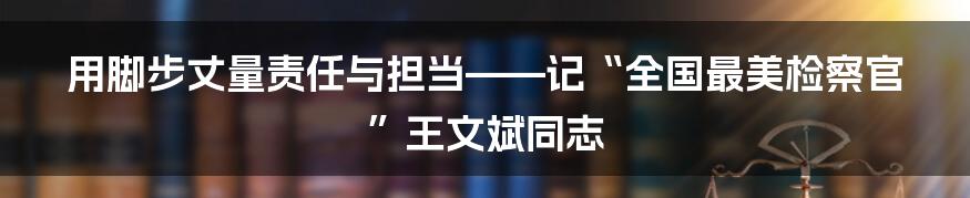 用脚步丈量责任与担当——记“全国最美检察官”王文斌同志