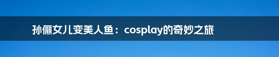 孙俪女儿变美人鱼：cosplay的奇妙之旅