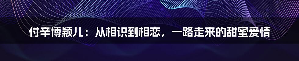 付辛博颖儿：从相识到相恋，一路走来的甜蜜爱情