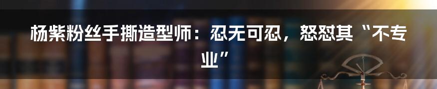 杨紫粉丝手撕造型师：忍无可忍，怒怼其“不专业”