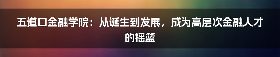 五道口金融学院：从诞生到发展，成为高层次金融人才的摇篮