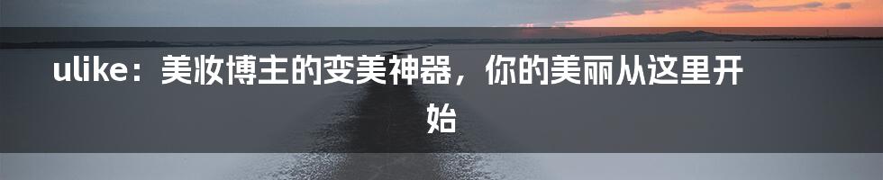 ulike：美妆博主的变美神器，你的美丽从这里开始