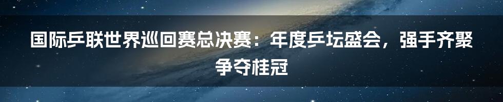 国际乒联世界巡回赛总决赛：年度乒坛盛会，强手齐聚争夺桂冠