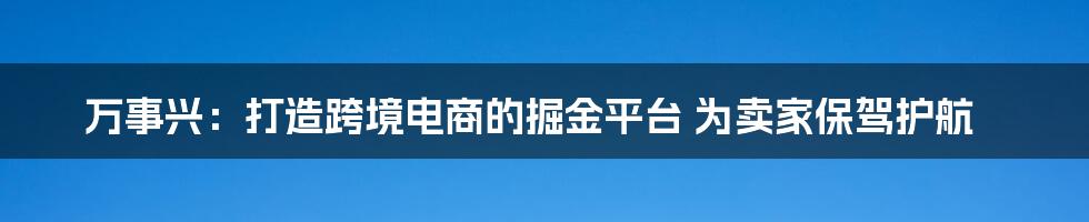 万事兴：打造跨境电商的掘金平台 为卖家保驾护航