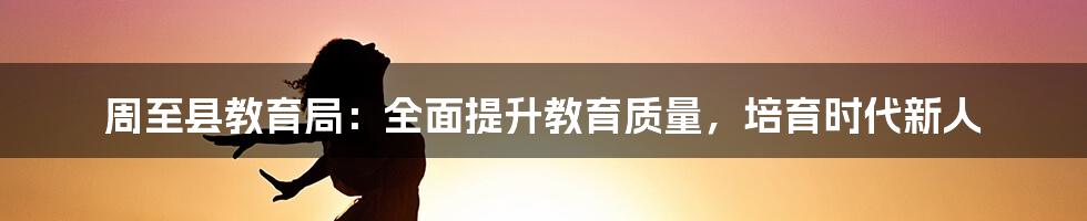 周至县教育局：全面提升教育质量，培育时代新人