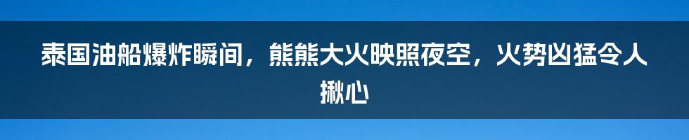 泰国油船爆炸瞬间，熊熊大火映照夜空，火势凶猛令人揪心