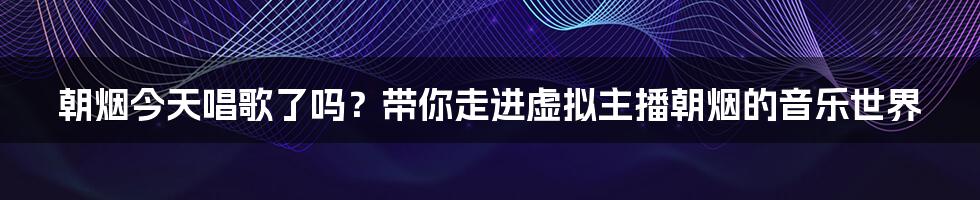 朝烟今天唱歌了吗？带你走进虚拟主播朝烟的音乐世界