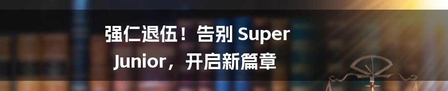 强仁退伍！告别 Super Junior，开启新篇章