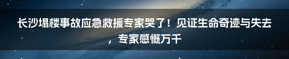 长沙塌楼事故应急救援专家哭了！见证生命奇迹与失去，专家感慨万千