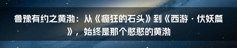 鲁豫有约之黄渤：从《疯狂的石头》到《西游·伏妖篇》，始终是那个憨憨的黄渤