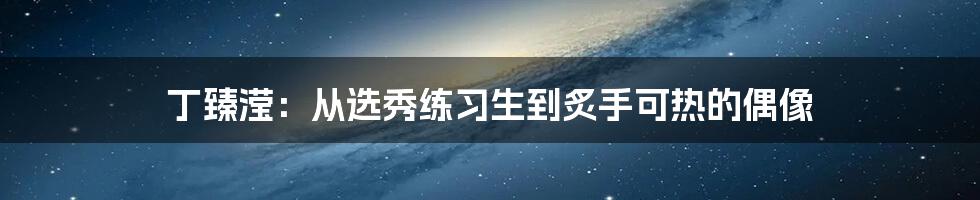 丁臻滢：从选秀练习生到炙手可热的偶像