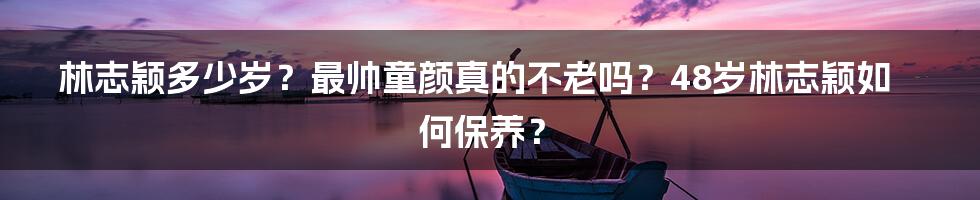 林志颖多少岁？最帅童颜真的不老吗？48岁林志颖如何保养？