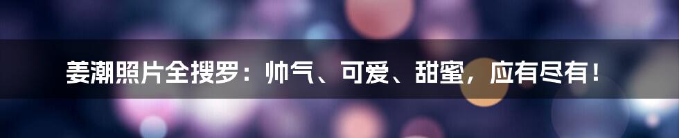 姜潮照片全搜罗：帅气、可爱、甜蜜，应有尽有！