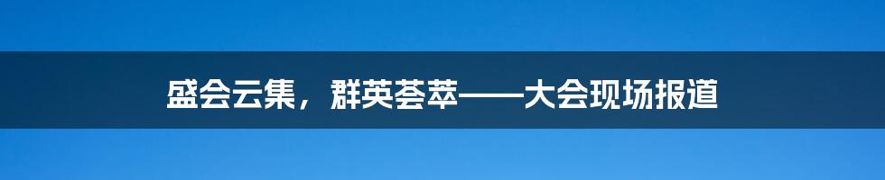 盛会云集，群英荟萃——大会现场报道