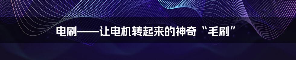 电刷——让电机转起来的神奇“毛刷”