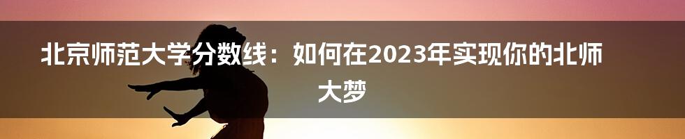 北京师范大学分数线：如何在2023年实现你的北师大梦