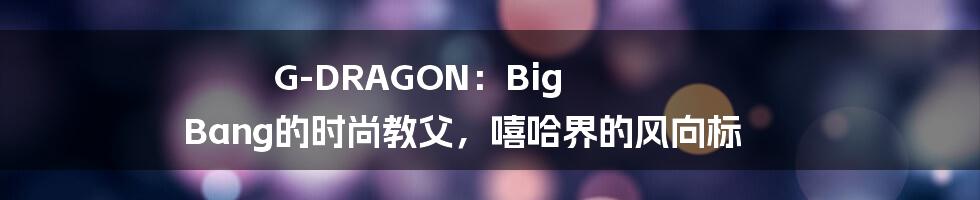 G-DRAGON：Big Bang的时尚教父，嘻哈界的风向标