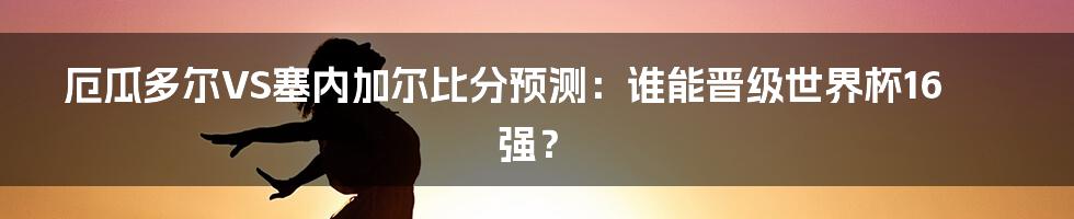 厄瓜多尔VS塞内加尔比分预测：谁能晋级世界杯16强？