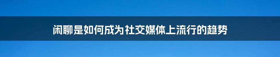 闲聊是如何成为社交媒体上流行的趋势