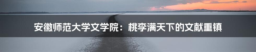 安徽师范大学文学院：桃李满天下的文献重镇