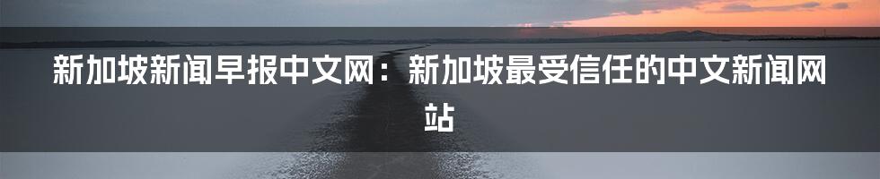 新加坡新闻早报中文网：新加坡最受信任的中文新闻网站