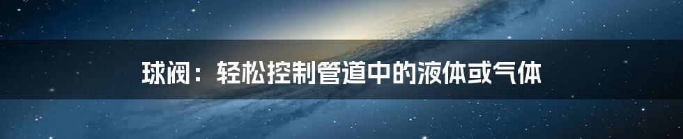 球阀：轻松控制管道中的液体或气体