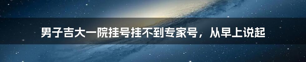 男子吉大一院挂号挂不到专家号，从早上说起