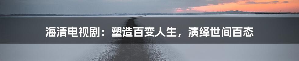 海清电视剧：塑造百变人生，演绎世间百态