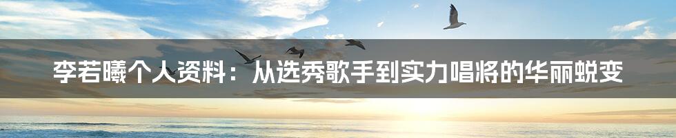 李若曦个人资料：从选秀歌手到实力唱将的华丽蜕变