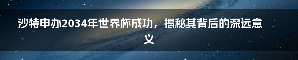 沙特申办2034年世界杯成功，揭秘其背后的深远意义