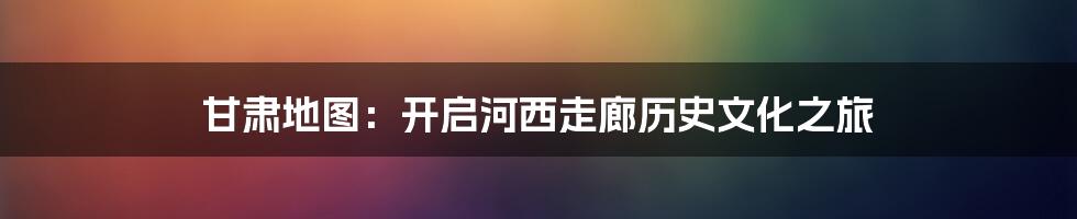 甘肃地图：开启河西走廊历史文化之旅