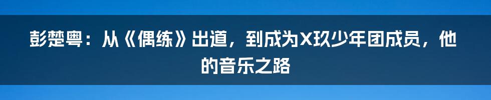 彭楚粤：从《偶练》出道，到成为X玖少年团成员，他的音乐之路