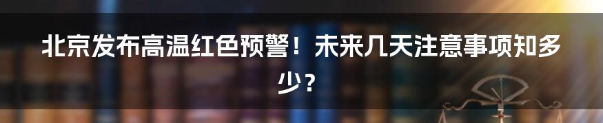 北京发布高温红色预警！未来几天注意事项知多少？