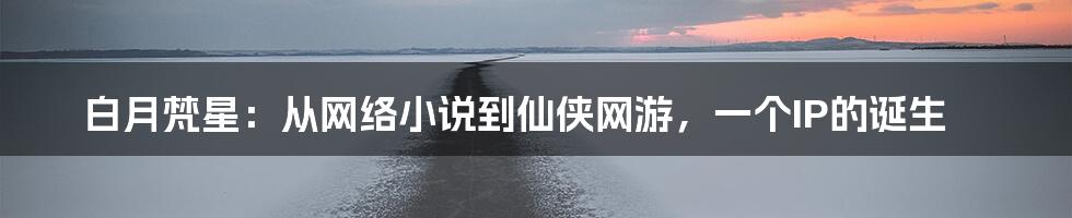 白月梵星：从网络小说到仙侠网游，一个IP的诞生