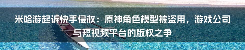 米哈游起诉快手侵权：原神角色模型被盗用，游戏公司与短视频平台的版权之争