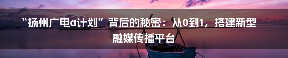 “扬州广电a计划”背后的秘密：从0到1，搭建新型融媒传播平台