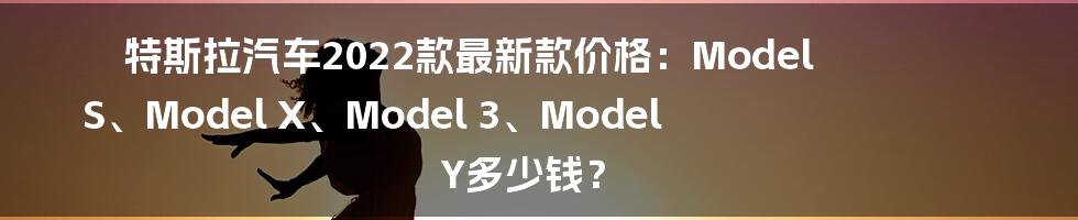 特斯拉汽车2022款最新款价格：Model S、Model X、Model 3、Model Y多少钱？