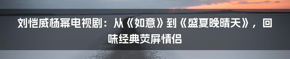 刘恺威杨幂电视剧：从《如意》到《盛夏晚晴天》，回味经典荧屏情侣