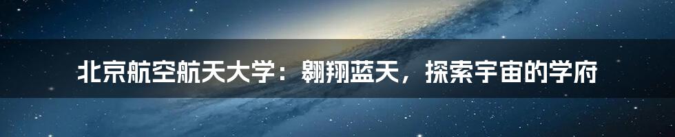 北京航空航天大学：翱翔蓝天，探索宇宙的学府