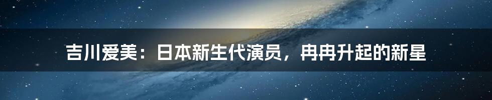 吉川爱美：日本新生代演员，冉冉升起的新星