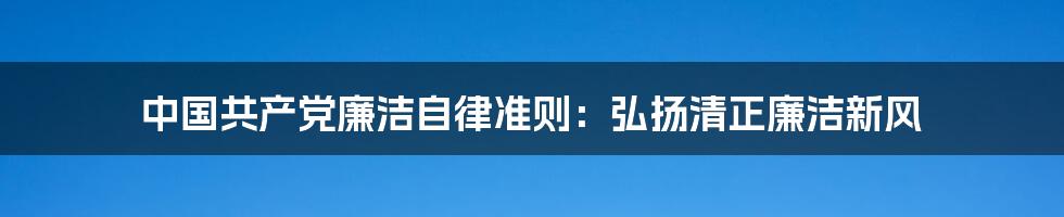 中国共产党廉洁自律准则：弘扬清正廉洁新风