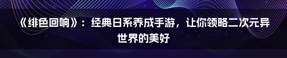 《绯色回响》：经典日系养成手游，让你领略二次元异世界的美好