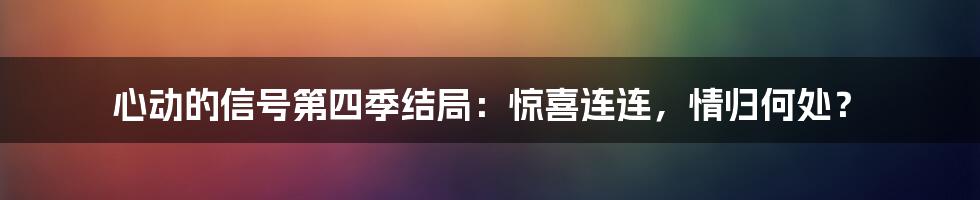 心动的信号第四季结局：惊喜连连，情归何处？