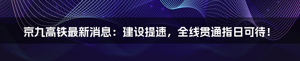 京九高铁最新消息：建设提速，全线贯通指日可待！