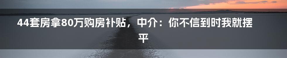 44套房拿80万购房补贴，中介：你不信到时我就摆平