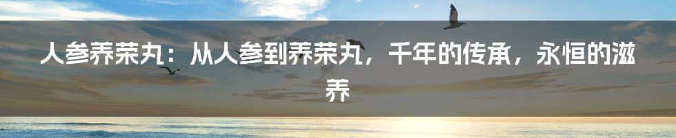 人参养荣丸：从人参到养荣丸，千年的传承，永恒的滋养