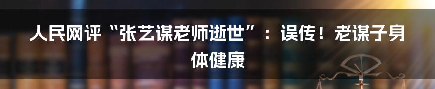 人民网评“张艺谋老师逝世”：误传！老谋子身体健康