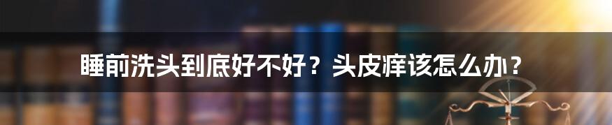 睡前洗头到底好不好？头皮痒该怎么办？