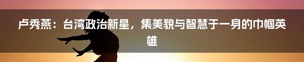 卢秀燕：台湾政治新星，集美貌与智慧于一身的巾帼英雄