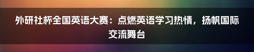 外研社杯全国英语大赛：点燃英语学习热情，扬帆国际交流舞台